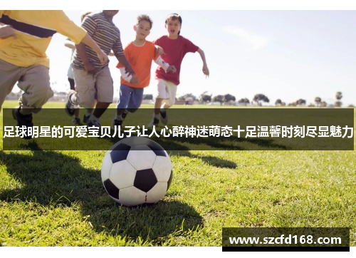 足球明星的可爱宝贝儿子让人心醉神迷萌态十足温馨时刻尽显魅力