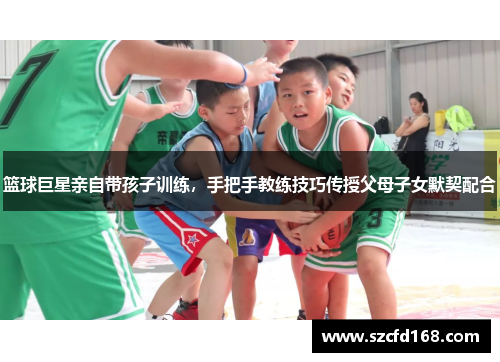 篮球巨星亲自带孩子训练，手把手教练技巧传授父母子女默契配合