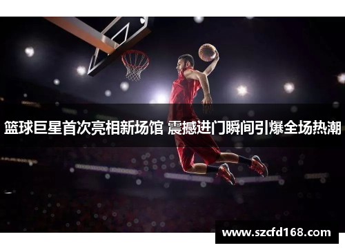 篮球巨星首次亮相新场馆 震撼进门瞬间引爆全场热潮