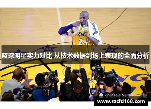 篮球明星实力对比 从技术数据到场上表现的全面分析