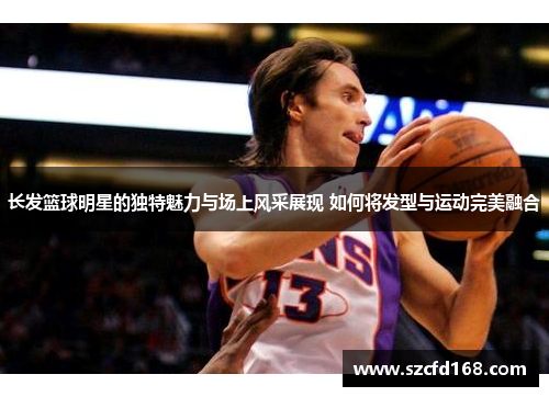长发篮球明星的独特魅力与场上风采展现 如何将发型与运动完美融合