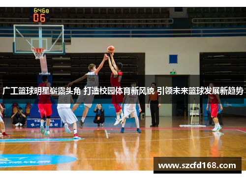 广工篮球明星崭露头角 打造校园体育新风貌 引领未来篮球发展新趋势